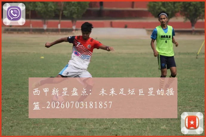 西甲新星盘点:未来足坛巨星的摇篮_20260703181857