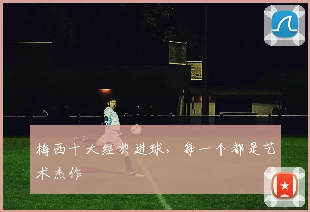 梅西十大经典进球,每一个都是艺术杰作