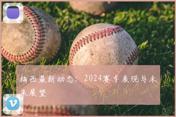 梅西最新动态:2024赛季表现与未来展望