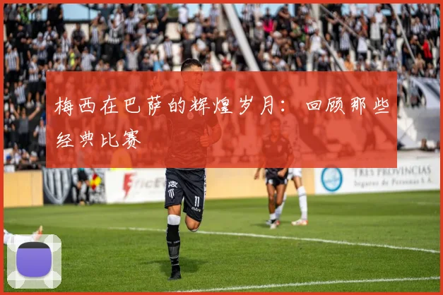 梅西在巴萨的辉煌岁月:回顾那些经典比赛