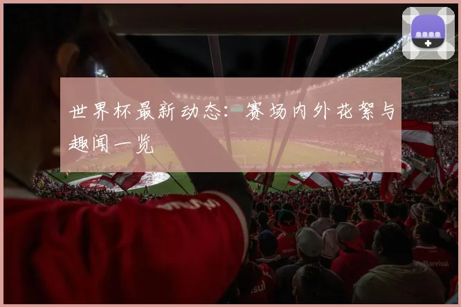 世界杯最新动态:赛场内外花絮与趣闻一览