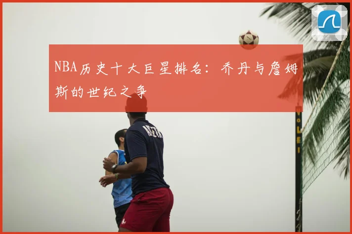 NBA历史十大巨星排名:乔丹与詹姆斯的世纪之争