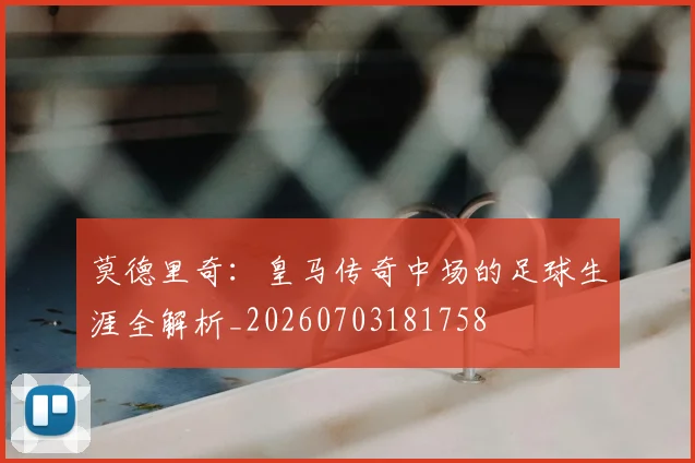 莫德里奇:皇马传奇中场的足球生涯全解析_20260703181758
