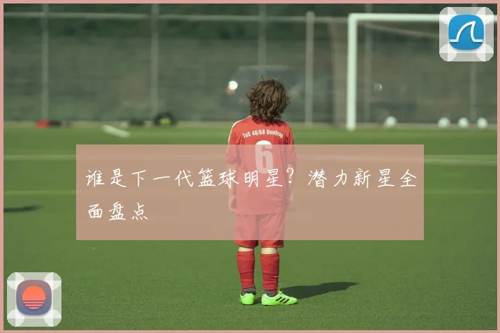 谁是下一代篮球明星？潜力新星全面盘点
