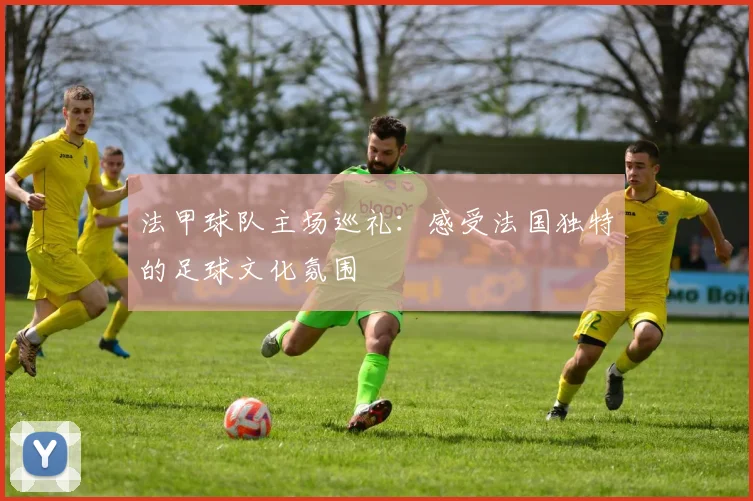 法甲球队主场巡礼：感受法国独特的足球文化氛围