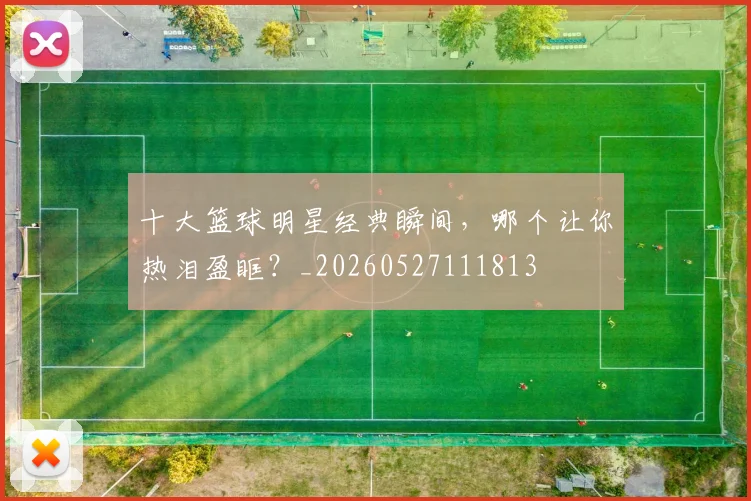 十大篮球明星经典瞬间,哪个让你热泪盈眶?_20260527111813