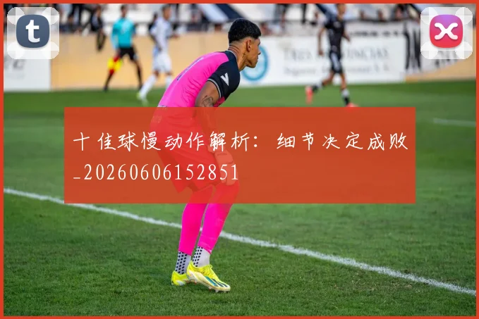 十佳球慢动作解析:细节决定成败_20260606152851