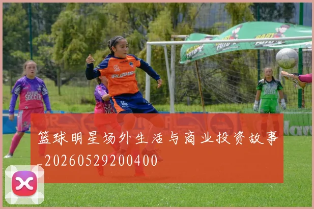 篮球明星场外生活与商业投资故事_20260529200400
