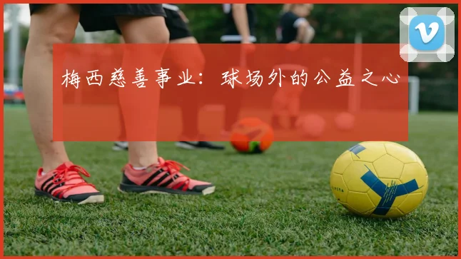 梅西慈善事业:球场外的公益之心