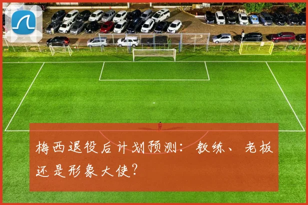 梅西退役后计划预测：教练、老板还是形象大使？