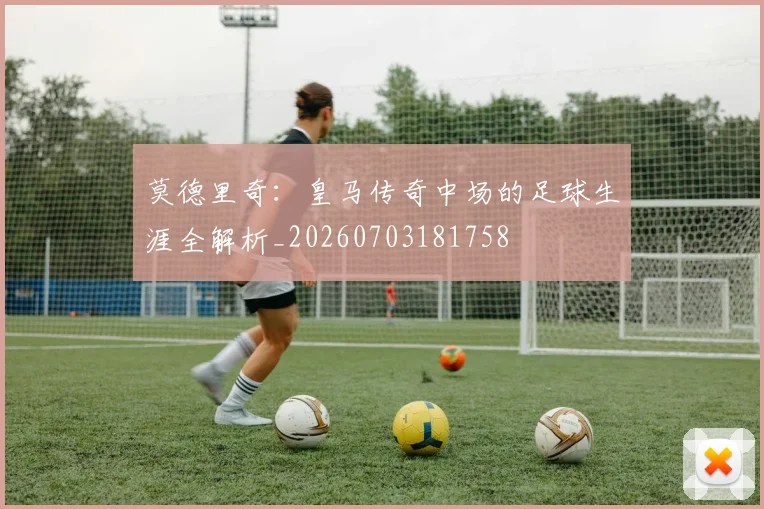 莫德里奇:皇马传奇中场的足球生涯全解析_20260703181758