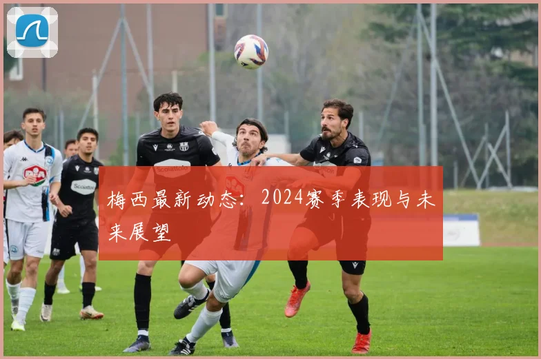 梅西最新动态:2024赛季表现与未来展望