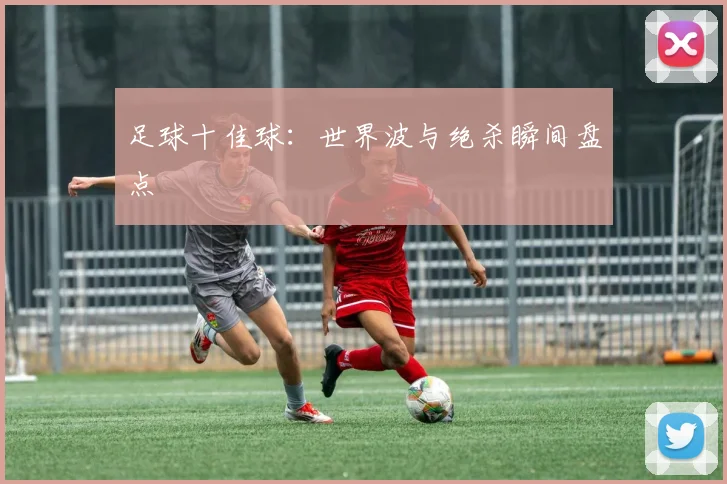 足球十佳球：世界波与绝杀瞬间盘点