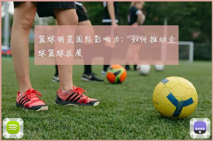 篮球明星国际影响力：如何推动全球篮球发展