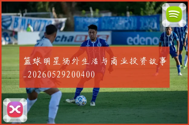 篮球明星场外生活与商业投资故事_20260529200400