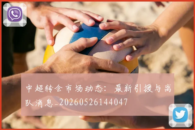 中超转会市场动态：最新引援与离队消息_20260526144047
