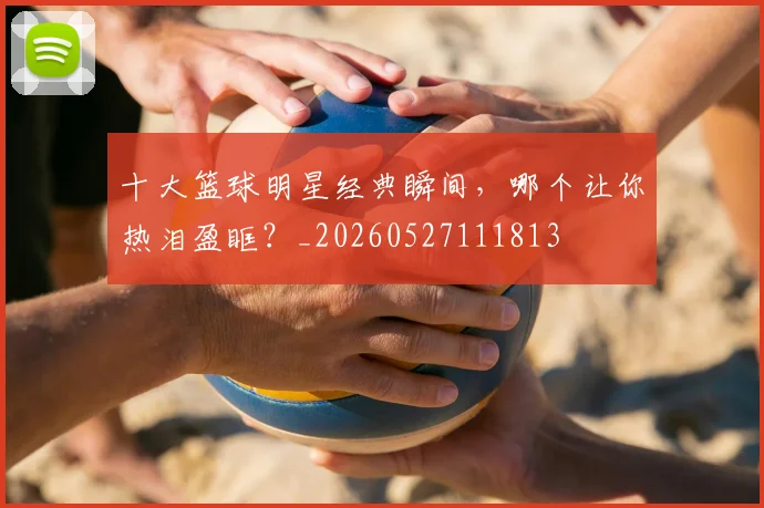 十大篮球明星经典瞬间，哪个让你热泪盈眶？_20260527111813