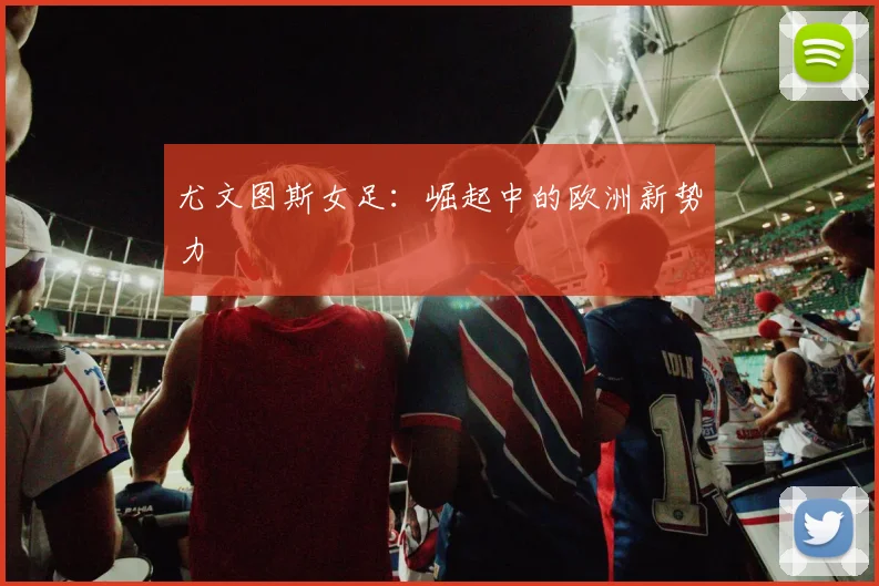 尤文图斯女足：崛起中的欧洲新势力