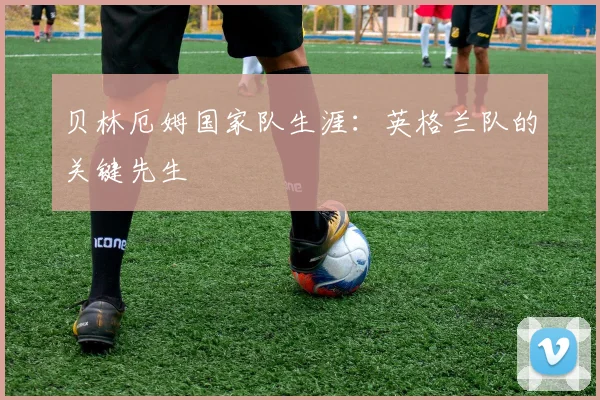 贝林厄姆国家队生涯:英格兰队的关键先生