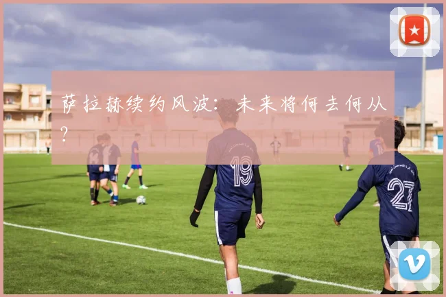 萨拉赫续约风波：未来将何去何从？