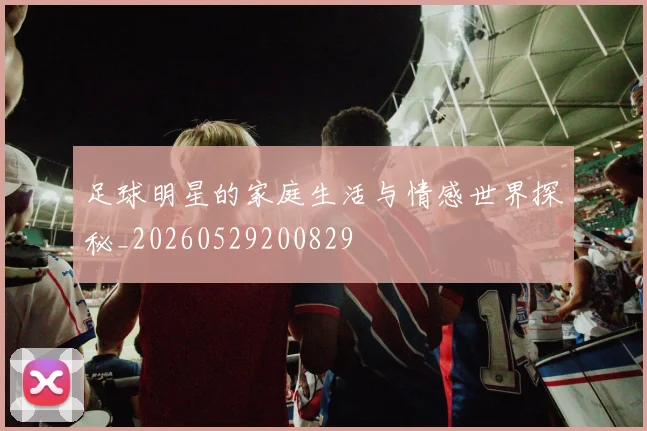 足球明星的家庭生活与情感世界探秘_20260529200829