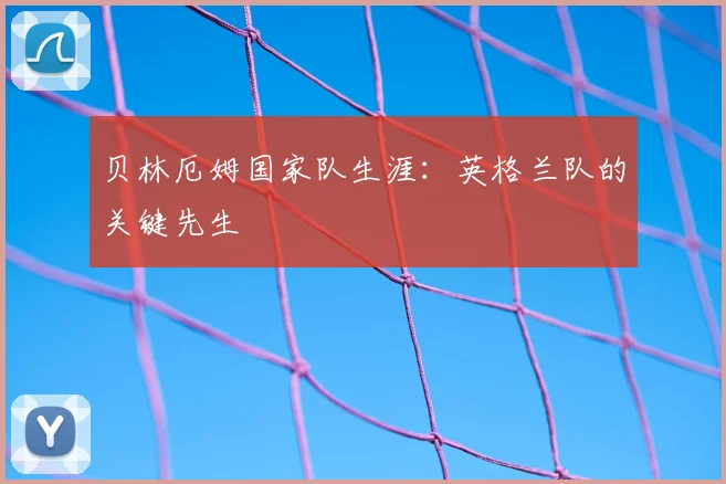 贝林厄姆国家队生涯:英格兰队的关键先生