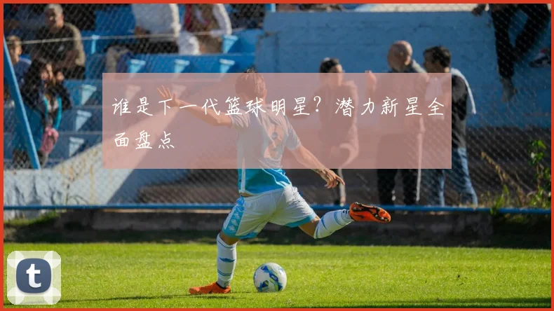 谁是下一代篮球明星?潜力新星全面盘点