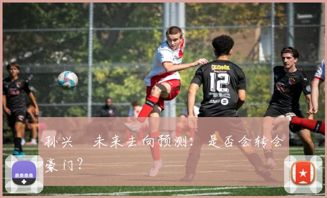 孙兴慜未来去向预测:是否会转会豪门?