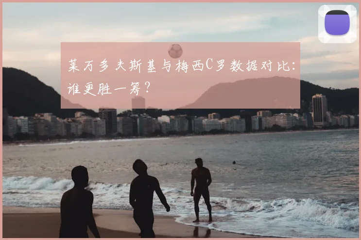 莱万多夫斯基与梅西C罗数据对比:谁更胜一筹?