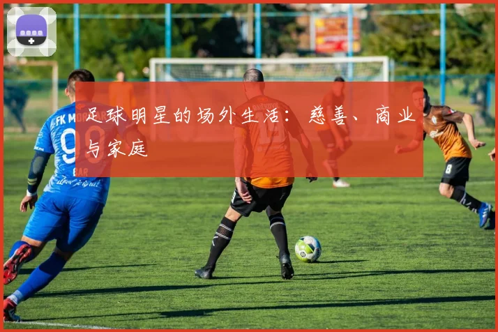 足球明星的场外生活：慈善、商业与家庭